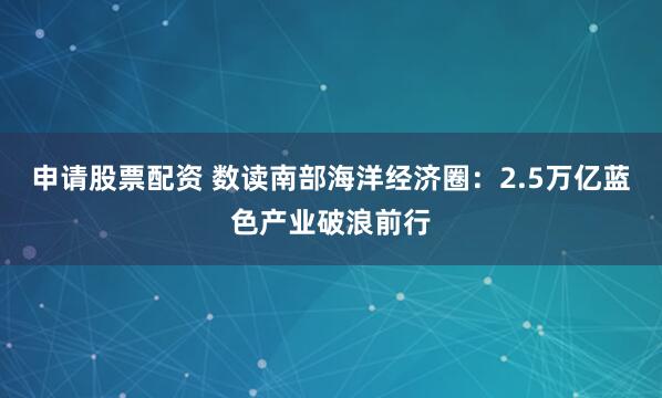申请股票配资 数读南部海洋经济圈：2.5万亿蓝色产业破浪前行
