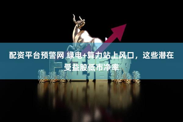 配资平台预警网 绿电+算力站上风口，这些潜在受益股低市净率