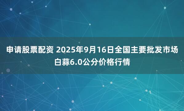 申请股票配资 2025年9月16日全国主要批发市场白蒜6.0公分价格行情