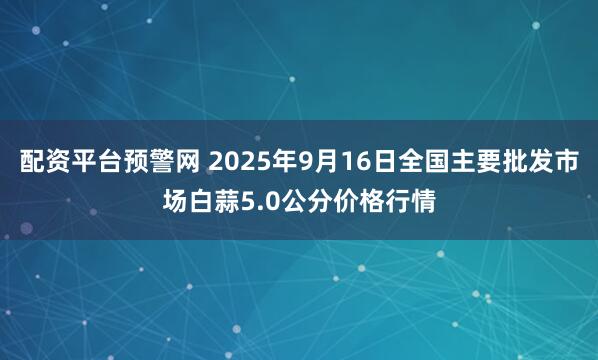 配资平台预警网 2025年9月16日全国主要批发市场白蒜5.0公分价格行情
