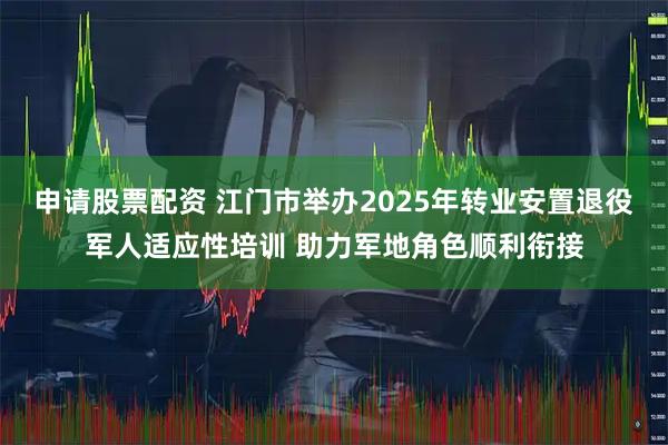 申请股票配资 江门市举办2025年转业安置退役军人适应性培训 助力军地角色顺利衔接