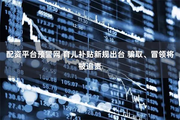 配资平台预警网 育儿补贴新规出台 骗取、冒领将被追责